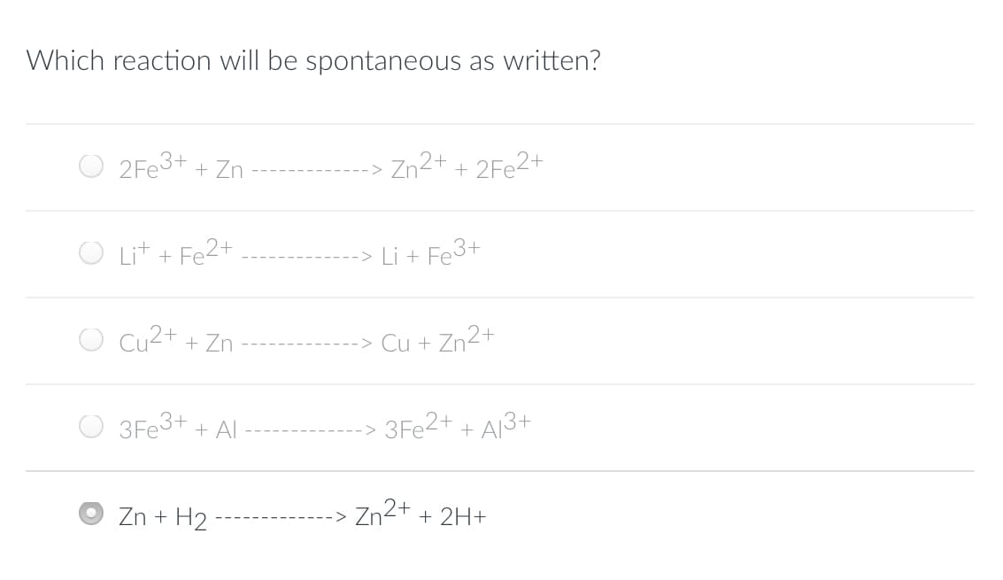 Which reaction will be spontaneous as written?
2Fe3+ + Zn
Lit + Fe2+
Cu2+ + Zn
3Fe3+ + Al
Zn + H₂
Zn2+ + 2Fe2+
-> Li +
Fe3+
Cu + Zn2+
3Fe2+ + A13+
Zn2+ + 2H+