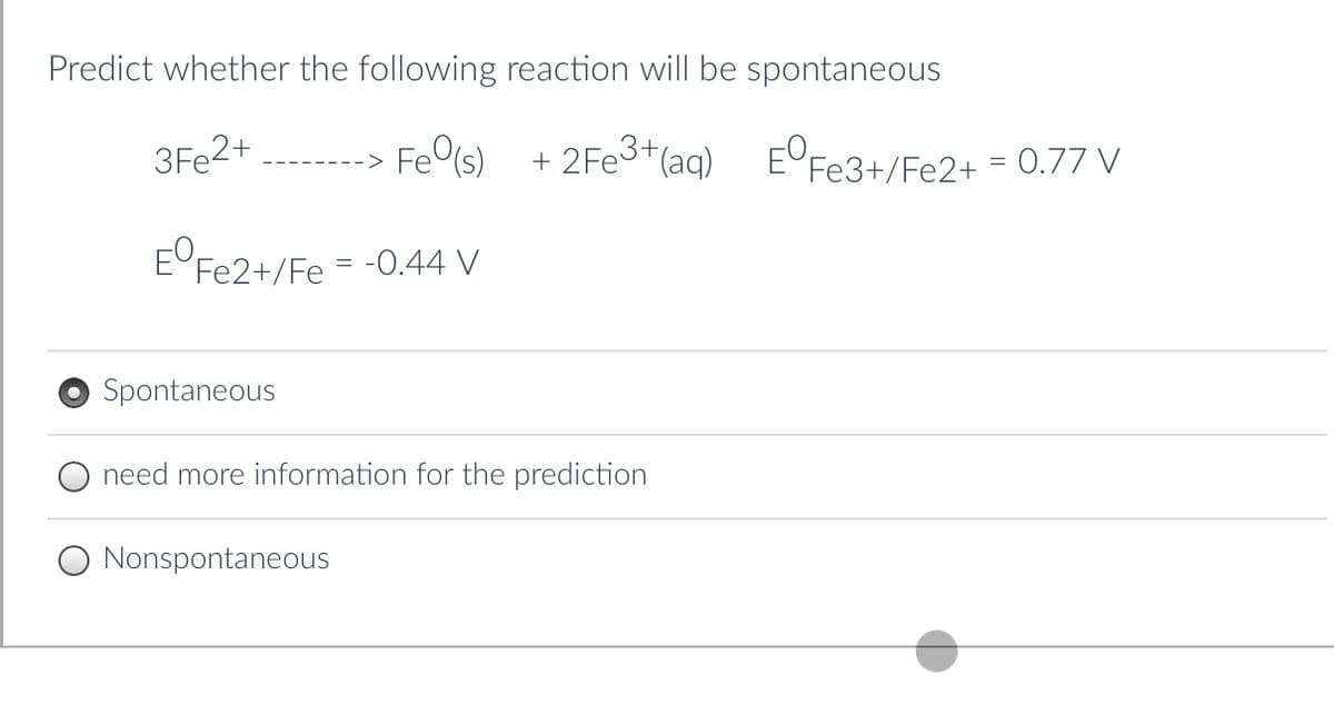 Predict whether the following reaction will be spontaneous
3Fe2+
---> Fe(s)
+ 2Fe3+ (aq)
EºFe2+/Fe = -0.44 V
Spontaneous
need more information for the prediction
Nonspontaneous
EºFe3+/Fe2+ = 0.77 V