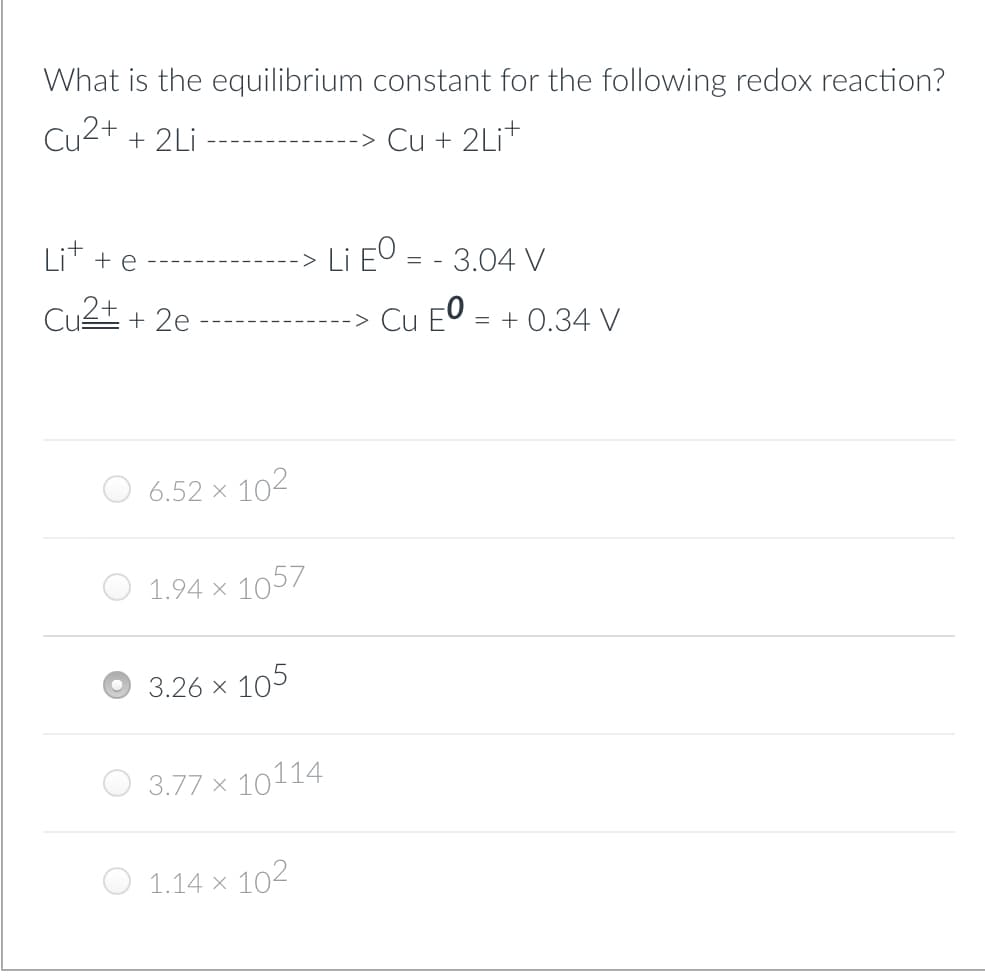 What is the equilibrium constant for the following redox reaction?
Cu2+ + 2Li
Cu + 2Lit
Litte
Cu²+ + 2e
6.52 X
-> Li EO = - 3.04 V
Cu EO=
10²
1.94 x 1057
3.77 x
3.26 × 105
10114
1.14 x 10²
= + 0.34 V