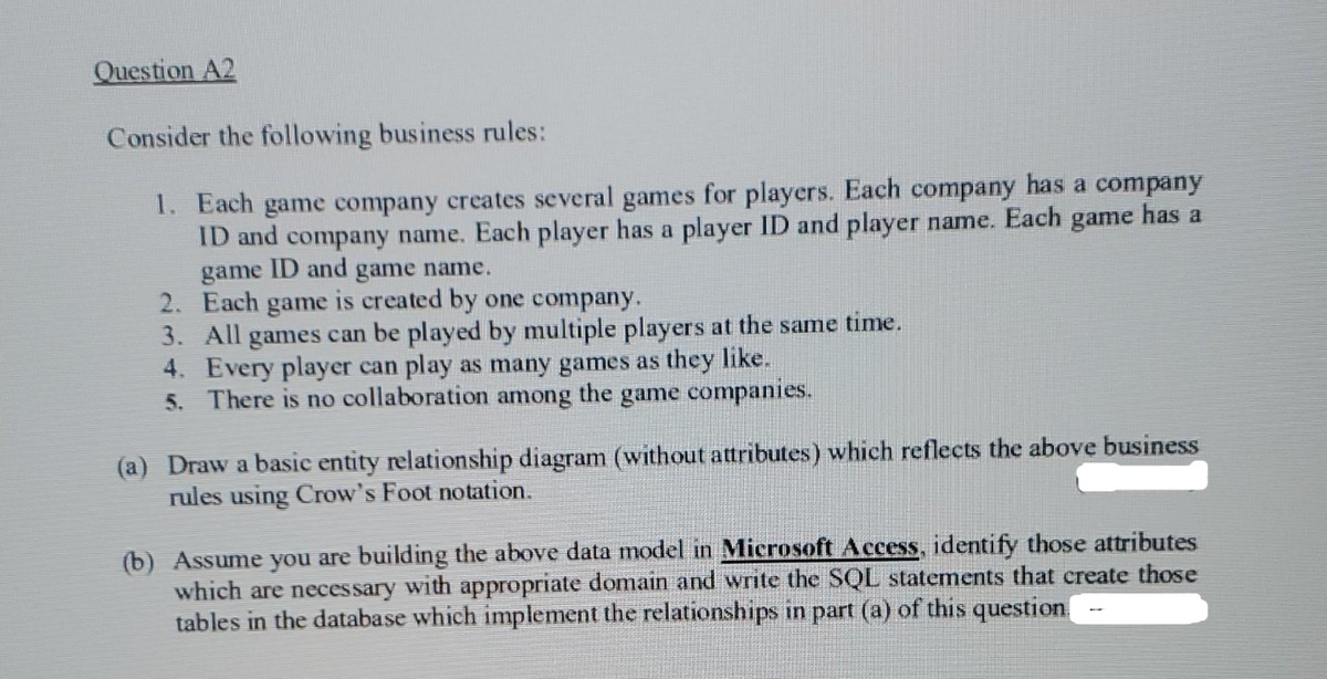 Question A2
Consider the following business rules:
1. Each game company creates several games for players. Each company has a company
ID and company name. Each player has a player ID and player name. Each game has a
game ID and game name.
2. Each game is created by one company.
3. All games can be played by multiple players at the same time.
4. Every player can play as many games as they like.
5. There is no collaboration among the game companies.
(a) Draw a basic entity relationship diagram (without attributes) which reflects the above business
rules using Crow's Foot notation.
(b) Assume you are building the above data model in Microsoft Access, identify those attributes
which are necessary with appropriate domain and write the SQL statements that create those
tables in the database which implement the relationships in part (a) of this question
