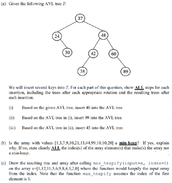 (a) Given the following AVL tree T:
37
24
48
30
(42
60
38
89
We will insert several keys into T. For cach part of this question, show ALL steps for cach
insertion, including the trees after each appropriate rotation and the resulting trees after
each insertion.
(i)
Based on the given AVL tree, insert 40 into the AVL tree.
(ii)
Based on the AVL tree in (i), insert 99 into the AVL tree.
(iii)
Based on the AVL tree in (ii), insert 45 into the AVL tree.
(b) Is the array with values [1,3,7,9,10,21,13,44,99,10,10,20] a min-heap? If yes, explain
why. If no, state clearly ALL the index(s) of the array element(s) that make(s) the array not
a min-heap.
(c) Draw the resulting tree and array after calling max_heapify(input=a, index=0)
on the array a=[1,12,11,5,6,9,8,4,3,2,0] where the function would heapify the input array
from the index. Note that the function max_heapify assumes the index of the first
element is 0.
