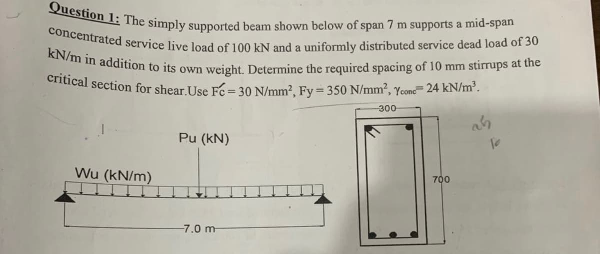 Question 1: The simply supported beam shown below of span 7 m supports a mid-span
concentrated service live load of 100 kN and a uniformly distributed service dead load of 30
kN/m in addition to its own weight. Determine the required spacing of 10 mm stirrups at the
critical section for shear.Use Fc = 30 N/mm², Fy = 350 N/mm², Ycone= 24 kN/m³.
Wu (kN/m)
Pu (kN)
-7.0 m
-300-
700
10
