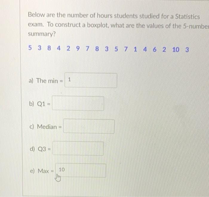 Below are the number of hours students studied for a Statistics
exam. To construct a boxplot, what are the values of the 5-number
summary?
538429 7 8 3 57 1 4 62 10 3
a) The min = 1
b) Q1 =
c) Median =
d) Q3 =
e) Max = 10
