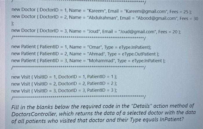 ****/
new Doctor { DoctorID = 1, Name = "Kareem", Email "Kareem@gmail.com", Fees = 25 };
new Doctor { DoctorID = 2, Name = "Abdulrahman", Email = "Abood@gmail.com", Fees = 30
%3D
!!
%3D
new Doctor { DoctorID = 3, Name = "Joud", Email = "Joud@gmail.com", Fees = 20};
%3D
!3D
%3D
*******
***********/
new Patient { PatientID = 1, Name "Omar", Type = eType.lnPatient);
new Patient { PatientID = 2, Name "Ahmad", Type = eType.OutPatient };
new Patient { PatientID = 3, Name = "Mohammad", Type = eType.InPatient );
/*********
!3!
!!
!!
!!
***********/
new Visit { VisitID = 1, DoctorID = 1, PatientID = 1 };
new Visit { VisitID = 2, DoctorID = 2, PatientID = 2);
new Visit { VisitID = 3, DoctorID = 3, PatientID = 3 };
!!
!3!
%3D
%3D
!!
%3D
%3!
/***********
大**★ /
Fill in the blanks below the required code in the "Details" action method of
DoctorsController, which returns the data of a selected doctor with the data
of all patients who visited that doctor and their Type equals InPatient?
