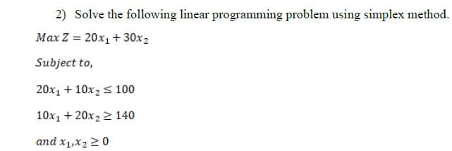 2) Solve the following linear programming problem using simplex method.
Max Z = 20x₁+30x2
Subject to,
20x₁ + 10x₂ ≤ 100
10x₁ +20x₂ 2 140
and x₁,x₂20