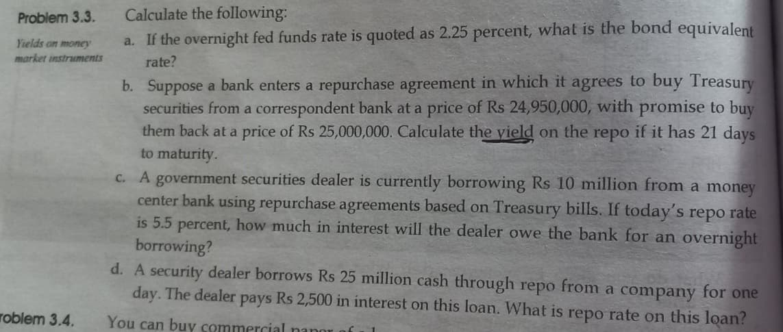 Problem 3.3.
Yields on money
market instruments
roblem 3.4.
Calculate the following:
a. If the overnight fed funds rate is quoted as 2.25 percent, what is the bond equivalent
rate?
b. Suppose a bank enters a repurchase agreement in which it agrees to buy Treasury
securities from a correspondent bank at a price of Rs 24,950,000, with promise to buy
them back at a price of Rs 25,000,000. Calculate the yield on the repo if it has 21 days
to maturity.
c. A government securities dealer is currently borrowing Rs 10 million from a money
center bank using repurchase agreements based on Treasury bills. If today's repo rate
is 5.5 percent, how much in interest will the dealer owe the bank for an overnight
borrowing?
d. A security dealer borrows Rs 25 million cash through repo from a company for one
day. The dealer pays Rs 2,500 in interest on this loan. What is repo rate on this loan?
You can buy commercial nanor