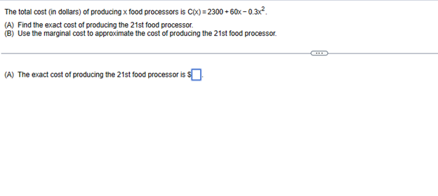 The total cost (in dollars) of producing x food processors is C(x)=2300+60x-0.3x².
(A) Find the exact cost of producing the 21st food processor.
(B) Use the marginal cost to approximate the cost of producing the 21st food processor.
(A) The exact cost of producing the 21st food processor is $