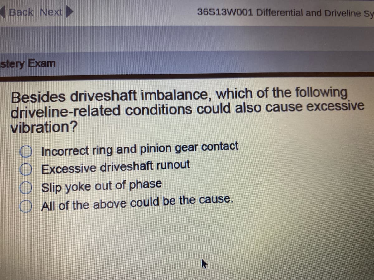 Back Next▶
36S13W001 Differential and Driveline Sy
stery Exam
Besides driveshaft imbalance, which of the following
driveline-related conditions could also cause excessive
vibration?
Incorrect ring and pinion gear contact
Excessive driveshaft runout
Slip yoke out of phase
All of the above could be the cause.