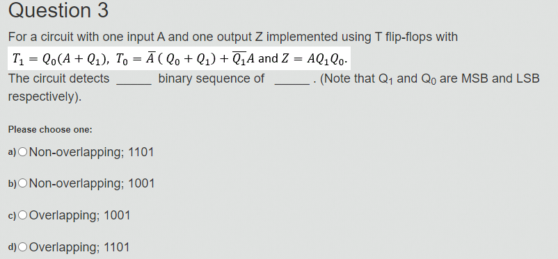 Question 3
For a circuit with one input A and one output Z implemented using T flip-flops with
T = Qo(A + Q1), To = Ā ( Qo + Q1) + Q‚A and Z = AQ,Qo-
The circuit detects
binary sequence of
.. (Note that Q1 and Qo are MSB and LSB
respectively).
Please choose one:
a) ONon-overlapping; 1101
b)ONon-overlapping; 1001
c)OOverlapping; 1001
d)O Overlapping; 1101
