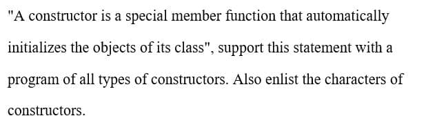 "A constructor is a special member function that automatically
initializes the objects of its class", support this statement with a
program of all types of constructors. Also enlist the characters of
constructors.
