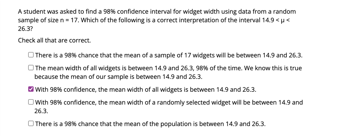 A student was asked to find a 98% confidence interval for widget width using data from a random
sample of size n = 17. Which of the following is a correct interpretation of the interval 14.9 < µ<
26.3?
Check all that are correct.
There is a 98% chance that the mean of a sample of 17 widgets will be between 14.9 and 26.3.
The mean width of all widgets is between 14.9 and 26.3, 98% of the time. We know this is true
because the mean of our sample is between 14.9 and 26.3.
With 98% confidence, the mean width of all widgets is between 14.9 and 26.3.
With 98% confidence, the mean width of a randomly selected widget will be between 14.9 and
26.3.
There is a 98% chance that the mean of the population is between 14.9 and 26.3.