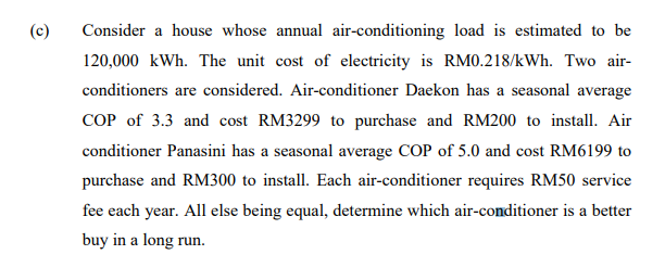 (c)
Consider a house whose annual air-conditioning load is estimated to be
120,000 kWh. The unit cost of electricity is RM0.218/kWh. Two air-
conditioners are considered. Air-conditioner Daekon has a seasonal average
COP of 3.3 and cost RM3299 to purchase and RM200 to install. Air
conditioner Panasini has a seasonal average COP of 5.0 and cost RM6199 to
purchase and RM300 to install. Each air-conditioner requires RM50 service
fee each year. All else being equal, determine which air-conditioner is a better
buy in a long run.
