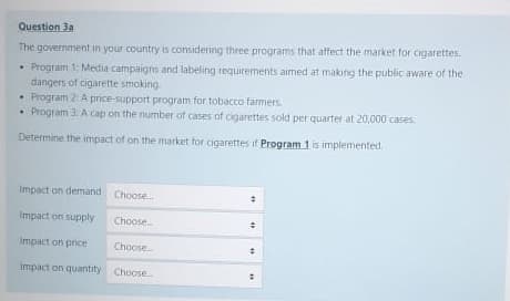 Question 3a
The government in your country is considering three programs that affect the market for cigarettes.
• Program 1: Media campaigns and labeling requirements aimed at making the public aware of the
dangers of cigarette smoking
• Program 2: A price-support program for tobacco farmers.
• Program 3 A cap on the number of cases of cigarettes sold per quarter at 20,000 cases
Determine the impact of on the market for cigarettes if Program 1 is implemented.
Impact on demand Choose.
Impact on supply
Choose
Impact on price
Choose
Impact on quantity Choose
