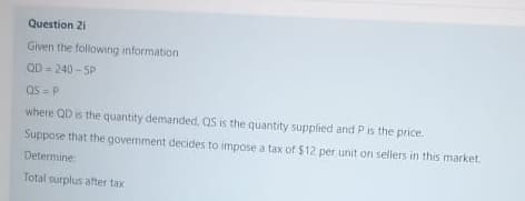 Question 2i
Given the following information
QD = 240 - SP
QS = P
where QD is the quantity demanded, QS is the quantity supplied and P is the price.
Suppose that the government decides to impose a tax of $12 per unit on sellers in this market.
Determine
Total surplus after tax
