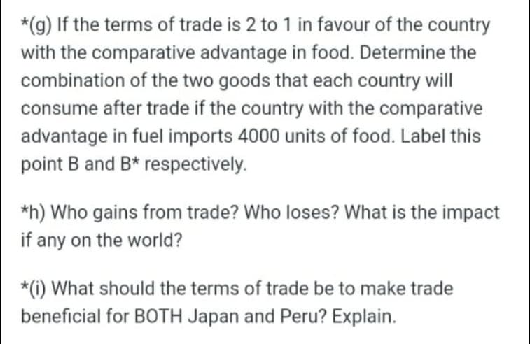 *(g) If the terms of trade is 2 to 1 in favour of the country
with the comparative advantage in food. Determine the
combination of the two goods that each country will
consume after trade if the country with the comparative
advantage in fuel imports 4000 units of food. Label this
point B and B* respectively.
*h) Who gains from trade? Who loses? What is the impact
if any on the world?
*(i) What should the terms of trade be to make trade
beneficial for BOTH Japan and Peru? Explain.
