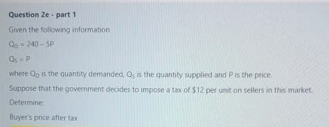 Question 2e - part 1
Given the following information
Qp = 240 - 5P
%3!
Qs= P
where Qp is the quantity demanded, Q, is the quantity supplied and P is the price.
Suppose that the government decides to impose a tax of $12 per unit on sellers in this market.
Determine:
Buyer's price after tax
