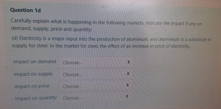 Question 1d
Carefully explain what is happening in the following markets. Indicate the impact if any on
demand, supply, price and quantity:
d) Electricity is a major input into the production of aluminium, and aluminium is a substitute in
supply for steel. In the market for steel, the effect of an increase in price of electricity.
Impact on demand Choose.
Impact on supply
Choose..
Impact on price
Choose..
Impact on quantity Choose...
