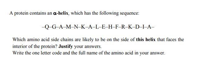 A protein contains an ɑ-helix, which has the following sequence:
-Q-G-A-M–N-K-A-L-E-H-F-R-K-D–I-A-
Which amino acid side chains are likely to be on the side of this helix that faces the
interior of the protein? Justify your answers.
Write the one letter code and the full name of the amino acid in your answer.
