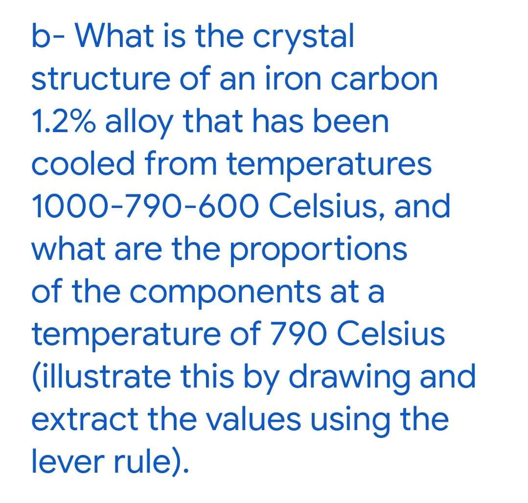 b- What is the crystal
structure of an iron carbon
1.2% alloy that has been
cooled from temperatures
1000-790-600 Celsius, and
what are the proportions
of the components at a
temperature of 790 Celsius
(illustrate this by drawing and
extract the values using the
lever rule).
