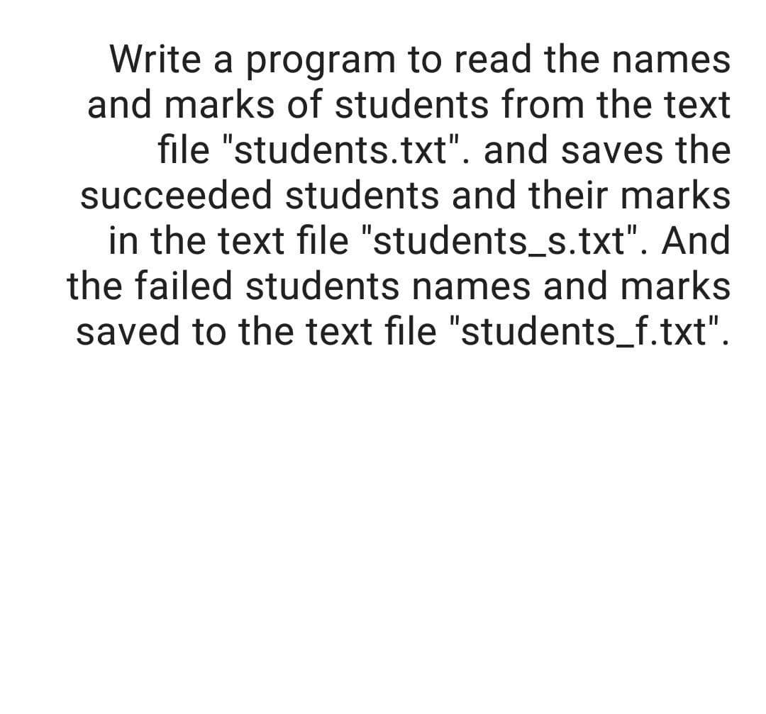 Write a program to read the names
and marks of students from the text
file "students.txt". and saves the
succeeded students and their marks
in the text file "students_s.txt". And
the failed students names and marks
saved to the text file "students_f.txt".

