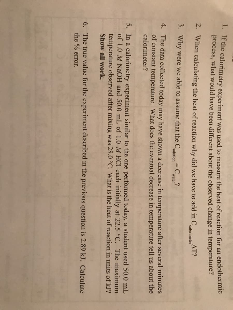 * t dhe calorimetry experiment was used to measure the heat of reaction for an endothermic
process, what would have been different about the observed change in temperature?
2. When calculating the heat of reaction why did we have to add in C
AT?
calorimeter
3. Why were we able to assume that the C
solution
= C
water
4. The data collected today may have shown a decrease in temperature after several minutes
of constant temperature. What does the eventual decrease in temperature tell us about the
calorimeter?
5. In a calorimetry experiment similar to the one performed today, a student used 50.0 mL
of 1.0 M NaOH and 50.0 mL of 1.0 M HCl each initially at 22.5 °C. The maximum
temperature observed after mixing was 28.0 °C. What is the heat of reaction in units of kJ?
Show all work.
6. The true value for the experiment described in the previous question is 2.89 kJ. Calculate
the % error.
