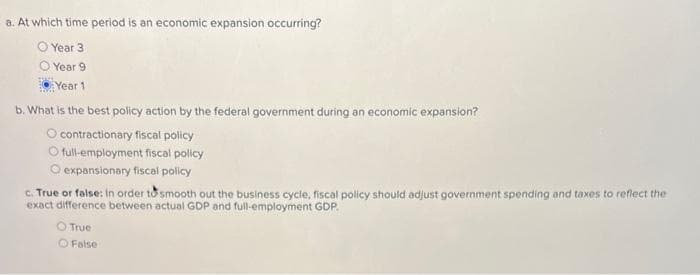 a. At which time period is an economic expansion occurring?
Year 3
Year 9
Year 1
b. What is the best policy action by the federal government during an economic expansion?
O contractionary fiscal policy
O full-employment fiscal policy
O expansionary fiscal policy
c. True or false: In order to smooth out the business cycle, fiscal policy should adjust government spending and taxes to reflect the
exact difference between actual GDP and full-employment GDP.
O True
False