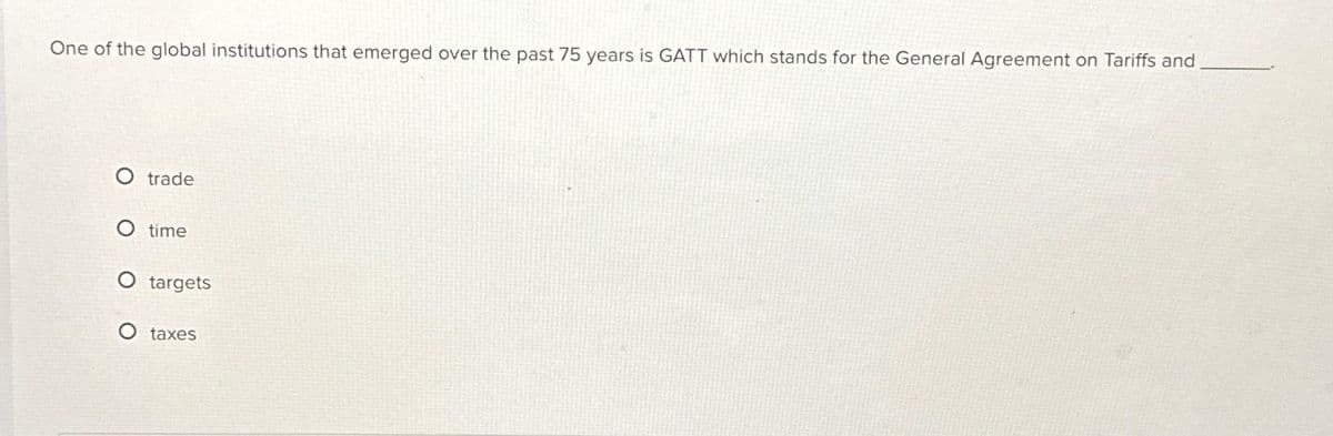 One of the global institutions that emerged over the past 75 years is GATT which stands for the General Agreement on Tariffs and
O trade
O time
O targets
taxes