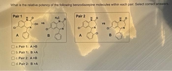 What is the relative potency of the following benzodiazepine molecules within each pair. Select correct answers.
Pair 1
A
OH VS
a. Pair 1: A>B
b. Pair 1: B>A
c. Pair 2: A>B
d. Pair 2: B >A
CI
B
H₂C
0
Pair 2
CI
A
VS
CI
B
N