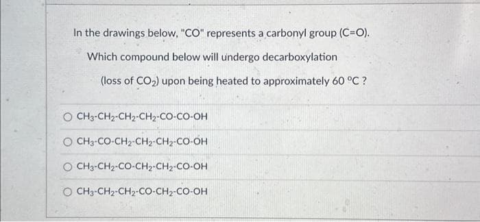 In the drawings below, "CO" represents a carbonyl group (C=O).
Which compound below will undergo decarboxylation
(loss of CO₂) upon being heated to approximately 60 °C ?
© CH3-CH2-CH2-CH2-CO-CO-OH
O CH3-CO-CH2-CH2-CH2-CO-OH
Q CH3-CH2-CO-CH2-CH2-CO-OH
O CH3-CH,-CH,-CO-CH,-CO-OH