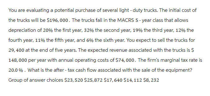 You are evaluating a potential purchase of several light-duty trucks. The initial cost of
the trucks will be $196,000. The trucks fall in the MACRS 5-year class that allows
depreciation of 20% the first year, 32% the second year, 19% the third year, 12% the
fourth year, 11% the fifth year, and 6% the sixth year. You expect to sell the trucks for
29, 400 at the end of five years. The expected revenue associated with the trucks is $
148,000 per year with annual operating costs of $74,000. The firm's marginal tax rate is
20.0%. What is the after-tax cash flow associated with the sale of the equipment?
Group of answer choices $23, 520 $25,872 $17, 640 $14,112 $8, 232