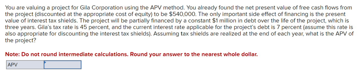 You are valuing a project for Gila Corporation using the APV method. You already found the net present value of free cash flows from
the project (discounted at the appropriate cost of equity) to be $540,000. The only important side effect of financing is the present
value of interest tax shields. The project will be partially financed by a constant $1 million in debt over the life of the project, which is
three years. Gila's tax rate is 45 percent, and the current interest rate applicable for the project's debt is 7 percent (assume this rate is
also appropriate for discounting the interest tax shields). Assuming tax shields are realized at the end of each year, what is the APV of
the project?
Note: Do not round intermediate calculations. Round your answer to the nearest whole dollar.
APV