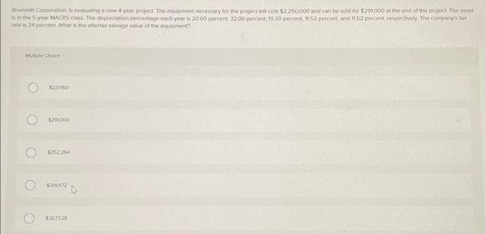 Brummit Corporation, is evaluating a new 4 year project. The equipment necessary for the project will cost $2.250,000 and can be sold for $291,000 at the end of the project. The asset
is in the 5-year MACRS class The depreciation percentage each year is 20.00 percent, 32.00 percent, 19 20 percent, 11.52 percent, and 11 52 percent, respectively. The company's tax
rate is 24 percent What is the aftertax salvage value of the equipment?
Mutiple Choice
O
$221360
$291.000
$252.264
$314.472
$267,528