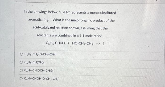 In the drawings below, "C6H5" represents a monosubstituted
aromatic ring. What is the major organic product of the
acid-catalyzed reaction shown, assuming that the
reactants are combined in a 1:1 mole ratio?
C6H5-CH-OHO-CH2-CH3 --> ?
O C6H5-CH₂-O-CH2-CH3
O C6H5-CH(OH)2
O C6H5-CH(OCH₂CH3)2
O C6H5-CHOH-O-CH₂-CH3