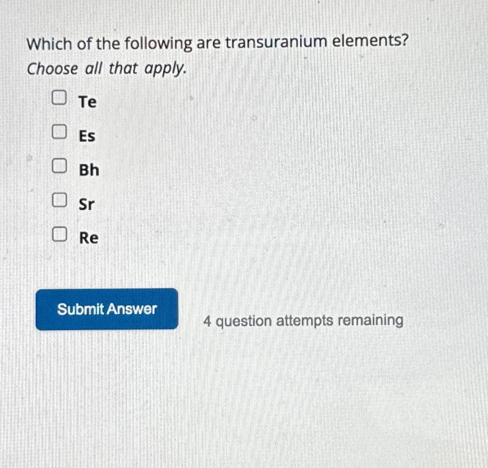 Which of the following are transuranium elements?
Choose all that apply.
Te
Es
Bh
Sr
Re
Submit Answer
4 question attempts remaining