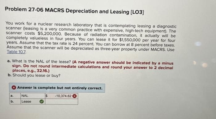 Problem 27-06 MACRS Depreciation and Leasing [LO3]
You work for a nuclear research laboratory that is contemplating leasing a diagnostic
scanner (leasing is a very common practice with expensive, high-tech equipment). The
scanner costs $5,200,000. Because of radiation contamination, it actually will be
completely valueless in four years. You can lease it for $1,550,000 per year for four
years. Assume that the tax rate is 24 percent. You can borrow at 8 percent before taxes.
Assume that the scanner will be depreciated as three-year property under MACRS. Use
Table 10.7.
a. What is the NAL of the lease? (A negative answer should be indicated by a minus
sign. Do not round intermediate calculations and round your answer to 2 decimal
places, e.g., 32.16.)
b. Should you lease or buy?
a.
b.
Answer is complete but not entirely correct.
$ -10,374.62 X
NAL
Lease