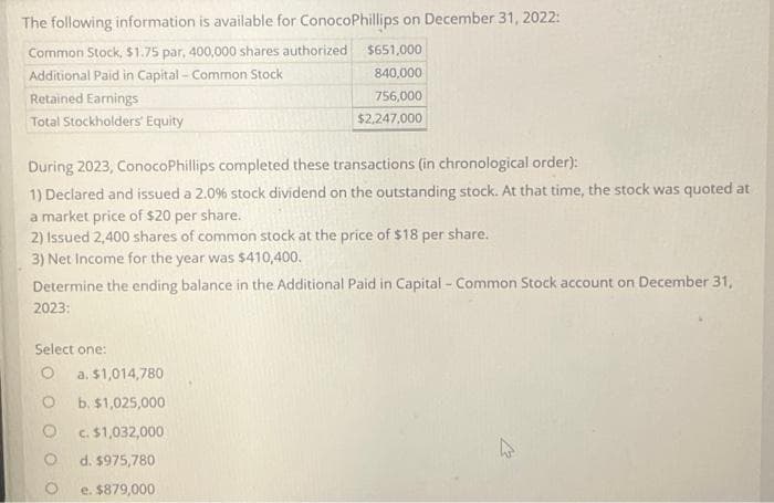 The following information is available for ConocoPhillips on December 31, 2022:
Common Stock, $1.75 par, 400,000 shares authorized
Additional Paid in Capital - Common Stock
Retained Earnings
Total Stockholders' Equity
During 2023, ConocoPhillips completed these transactions (in chronological order):
1) Declared and issued a 2.0% stock dividend on the outstanding stock. At that time, the stock was quoted at
a market price of $20 per share.
2) Issued 2,400 shares of common stock at the price of $18 per share.
3) Net Income for the year was $410,400.
Determine the ending balance in the Additional Paid in Capital - Common Stock account on December 31,
2023:
Select one:
O
O
$651,000
840,000
756,000
$2,247.000
a. $1,014,780
b. $1,025,000
c. $1,032,000
d. $975,780
e. $879,000
4