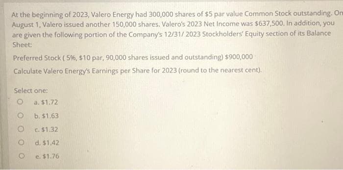 At the beginning of 2023, Valero Energy had 300,000 shares of $5 par value Common Stock outstanding. On
August 1, Valero issued another 150,000 shares. Valero's 2023 Net Income was $637,500. In addition, you
are given the following portion of the Company's 12/31/2023 Stockholders' Equity section of its Balance
Sheet:
Preferred Stock (5%, $10 par, 90,000 shares issued and outstanding) $900,000
Calculate Valero Energy's Earnings per Share for 2023 (round to the nearest cent).
Select one:
O
O
O
a. $1.72
b. $1.63
c. $1.32
d. $1.42
e. $1.76