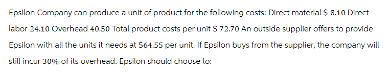 Epsilon Company can produce a unit of product for the following costs: Direct material $ 8.10 Direct
labor 24.10 Overhead 40.50 Total product costs per unit $ 72.70 An outside supplier offers to provide
Epsilon with all the units it needs at $64.55 per unit. If Epsilon buys from the supplier, the company will
still incur 30% of its overhead. Epsilon should choose to: