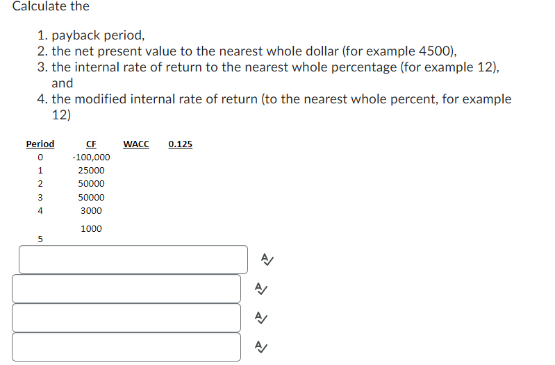 Calculate the
1. payback period,
2. the net present value to the nearest whole dollar (for example 4500),
3. the internal rate of return to the nearest whole percentage (for example 12),
and
4. the modified internal rate of return (to the nearest whole percent, for example
12)
Period
OH
0
1
2
3
4
5
CF
-100,000
25000
50000
50000
3000
1000
WACC 0.125
2
A
N
A/