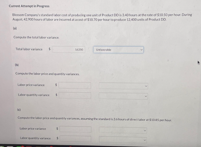 Current Attempt in Progress
Blossom Company's standard labor cost of producing one unit of Product DD is 3.40 hours at the rate of $10.50 per hour. During
August, 42,900 hours of labor are incurred at a cost of $10.70 per hour to produce 12,400 units of Product DD.
(a)
Compute the total labor variance.
Total labor variance $
(b)
Compute the labor price and quantity variances.
Labor price variance
Labor quantity variance $
(c)
$
Labor price variance
16350
Compute the labor price and quantity variances, assuming the standard is 3.6 hours of direct labor at $10.85 per hour.
$
Labor quantity variance $
Unfavorable