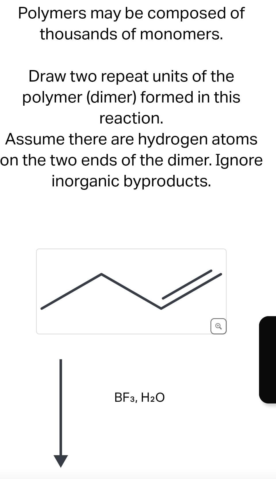 Polymers may be composed of
thousands of monomers.
Draw two repeat units of the
polymer (dimer) formed in this
reaction.
Assume there are hydrogen atoms
on the two ends of the dimer. Ignore
inorganic byproducts.
BF3, H₂O