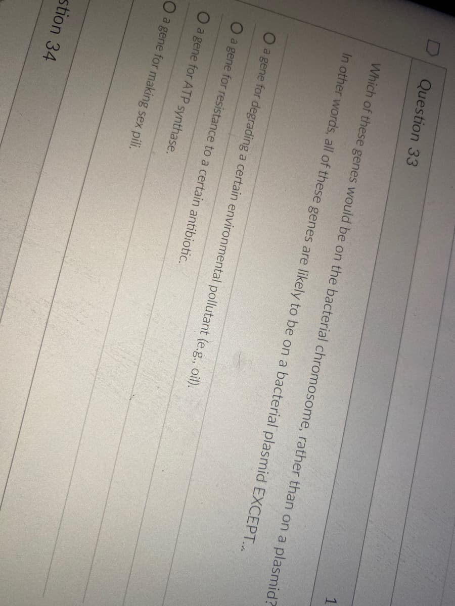 1
Question 33
Which of these genes would be on the bacterial chromosome, rather than on a plasmid?
In other words, all of these genes are likely to be on a bacterial plasmid EXCEPT...
Oa gene for degrading a certain environmental pollutant (e.g., oil).
Oa gene for resistance to a certain antibiotic.
O a gene for ATP synthase.
Oa gene for making sex pili.
stion 34
