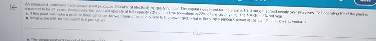 K
An integrated, combined cycle power plant produces 280 MW of electricity by gasifying coal. The capital investment for the plant is $610 million, spread evenly over two years. The operating life of the plant is
expected to be 21 years. Additionally, the plant will operate at full capacity 73% of the time (downtime is 27% of any given year). The MARR is 6% per year.
a. If this plant will make a profit of three cents per kilowatt-hour
b. What is the IRR for the plant? Is it profitable?
I electricity sold to the power grid, what is the simple payback period of the plant? Is it a low-risk venture?
a. The simple payback pepod of t