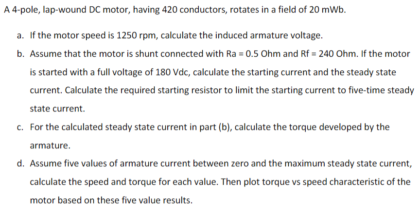 A 4-pole, lap-wound DC motor, having 420 conductors, rotates in a field of 20 mWb.
a. If the motor speed is 1250 rpm, calculate the induced armature voltage.
b. Assume that the motor is shunt connected with Ra = 0.5 Ohm and Rf = 240 Ohm. If the motor
is started with a full voltage of 180 Vdc, calculate the starting current and the steady state
current. Calculate the required starting resistor to limit the starting current to five-time steady
state current.
c. For the calculated steady state current in part (b), calculate the torque developed by the
armature.
d. Assume five values of armature current between zero and the maximum steady state current,
calculate the speed and torque for each value. Then plot torque vs speed characteristic of the
motor based on these five value results.