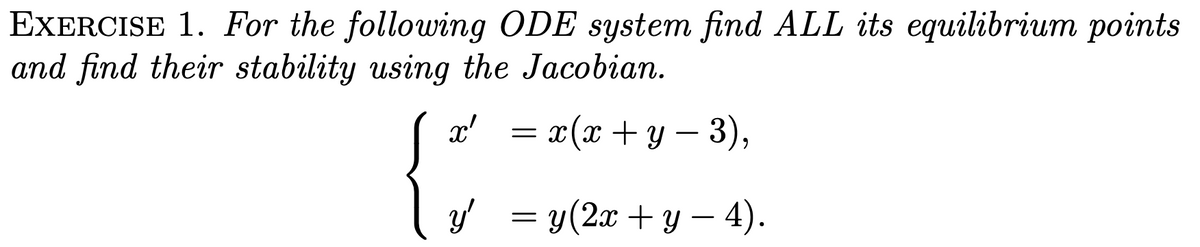 EXERCISE 1. For the following ODE system find ALL its equilibrium points
and find their stability using the Jacobian.
x'
= x(x + y − 3),
y' = y(2x + y - 4).