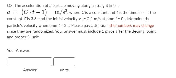 Q8. The acceleration of a particle moving along a straight line is
a = (C.t-1) m/s2, where Cis a constant and t is the time in s. If the
constant Cis 3.6, and the initial velocity vo = 2.1 m/s at time t = 0, determine the
particle's velocity when time t = 2 s. Please pay attention: the numbers may change
since they are randomized. Your answer must include 1 place after the decimal point,
and proper Sl unit.
Your Answer:
Answer
units