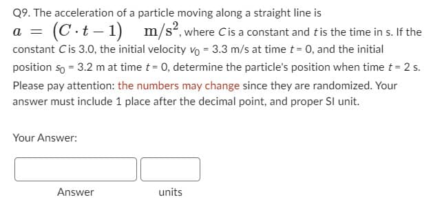 Q9. The acceleration of a particle moving along a straight line is
= (C.t-1) m/s², where C is a constant and t is the time in s. If the
constant Cis 3.0, the initial velocity vo = 3.3 m/s at time t = 0, and the initial
position so = 3.2 m at time t = 0, determine the particle's position when time t = 2 s.
Please pay attention: the numbers may change since they are randomized. Your
answer must include 1 place after the decimal point, and proper Sl unit.
Your Answer:
Answer
units