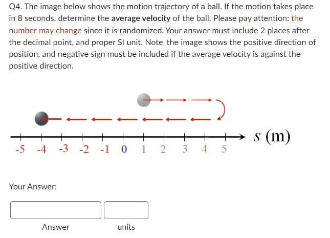 Q4. The image below shows the motion trajectory of a ball. If the motion takes place
in 8 seconds, determine the average velocity of the ball. Please pay attention: the
number may change since it is randomized. Your answer must include 2 places after
the decimal point, and proper Sl unit. Note, the image shows the positive direction of
position, and negative sign must be included if the average velocity is against the
positive direction.
-5 -4 -3 -2 -1 0 1 2 3 4
Your Answer:
Answer
units
10
5
s (m)