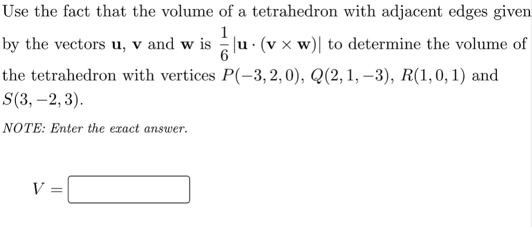 Use the fact that the volume of a tetrahedron with adjacent edges given
by the vectors u, v and w is
ju· (v x w)| to determine the volume of
6
the tetrahedron with vertices P(-3, 2,0), Q(2,1, –3), R(1,0,1) and
S(3, –2,3).
NOTE: Enter the exact answer.
V =

