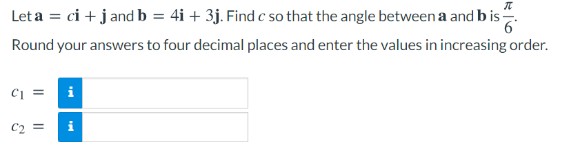 Let a = ci + j and b = 4i + 3j. Find c so that the angle between a and b is -.
Round your answers to four decimal places and enter the values in increasing order.
C1 =
i
C2 =
i
